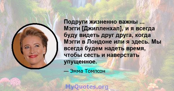 Подруги жизненно важны ... Мэгги [Джилленхал], и я всегда буду видеть друг друга, когда Мэгги в Лондоне или я здесь. Мы всегда будем надеть время, чтобы сесть и наверстать упущенное.