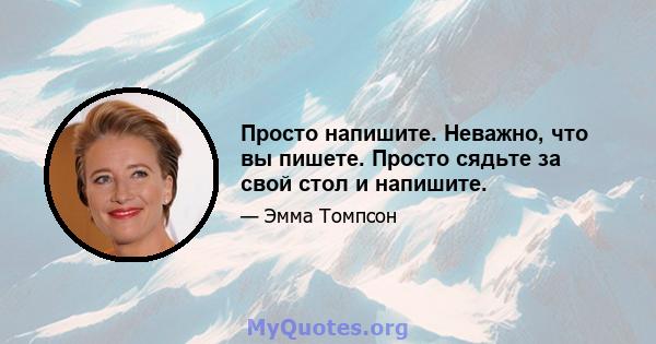 Просто напишите. Неважно, что вы пишете. Просто сядьте за свой стол и напишите.