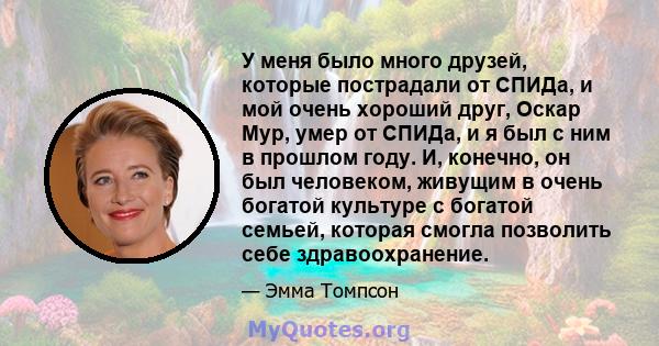 У меня было много друзей, которые пострадали от СПИДа, и мой очень хороший друг, Оскар Мур, умер от СПИДа, и я был с ним в прошлом году. И, конечно, он был человеком, живущим в очень богатой культуре с богатой семьей,