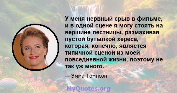 У меня нервный срыв в фильме, и в одной сцене я могу стоять на вершине лестницы, размахивая пустой бутылкой хереса, которая, конечно, является типичной сценой из моей повседневной жизни, поэтому не так уж много.