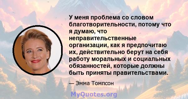 У меня проблема со словом благотворительности, потому что я думаю, что неправительственные организации, как я предпочитаю их, действительно берут на себя работу моральных и социальных обязанностей, которые должны быть