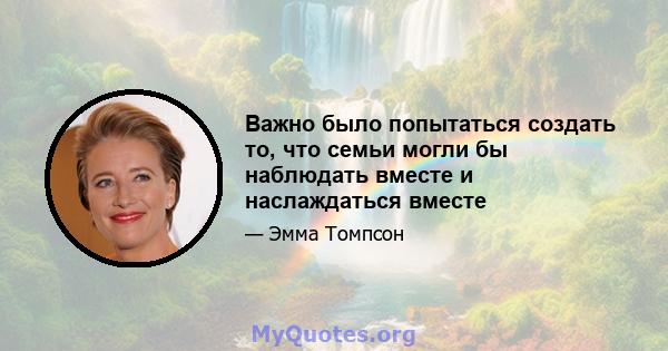 Важно было попытаться создать то, что семьи могли бы наблюдать вместе и наслаждаться вместе