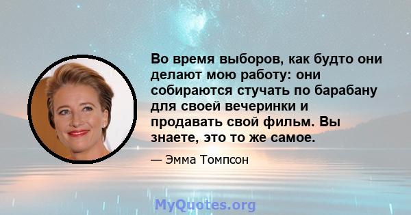 Во время выборов, как будто они делают мою работу: они собираются стучать по барабану для своей вечеринки и продавать свой фильм. Вы знаете, это то же самое.