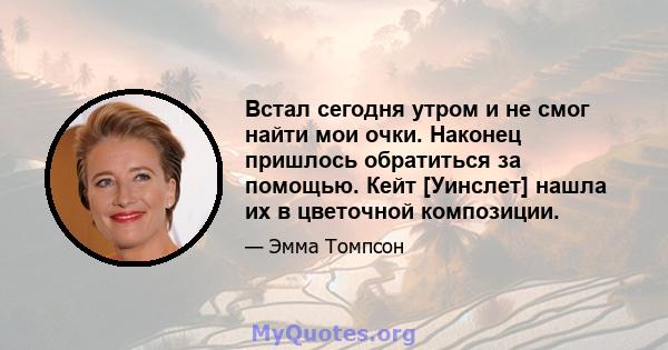 Встал сегодня утром и не смог найти мои очки. Наконец пришлось обратиться за помощью. Кейт [Уинслет] нашла их в цветочной композиции.