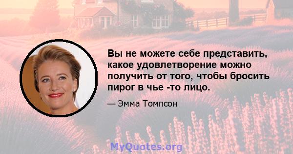 Вы не можете себе представить, какое удовлетворение можно получить от того, чтобы бросить пирог в чье -то лицо.