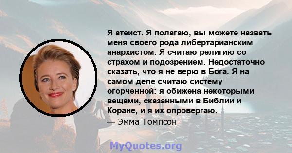 Я атеист. Я полагаю, вы можете назвать меня своего рода либертарианским анархистом. Я считаю религию со страхом и подозрением. Недостаточно сказать, что я не верю в Бога. Я на самом деле считаю систему огорченной: я