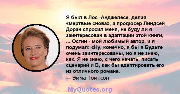 Я был в Лос -Анджелесе, делая «мертвые снова», а продюсер Линдсей Доран спросил меня, не буду ли я заинтересован в адаптации этой книги, ... Остин - мой любимый автор, и я подумал: «Ну, конечно, я бы я Будьте очень