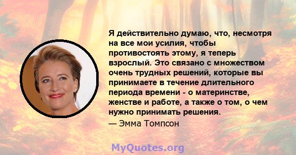 Я действительно думаю, что, несмотря на все мои усилия, чтобы противостоять этому, я теперь взрослый. Это связано с множеством очень трудных решений, которые вы принимаете в течение длительного периода времени - о