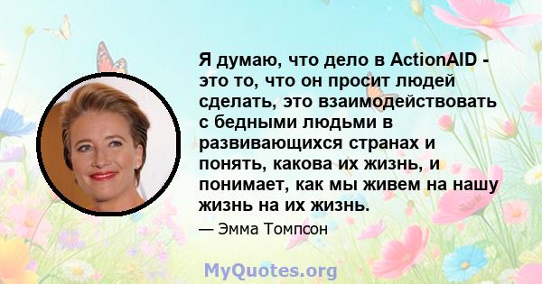 Я думаю, что дело в ActionAID - это то, что он просит людей сделать, это взаимодействовать с бедными людьми в развивающихся странах и понять, какова их жизнь, и понимает, как мы живем на нашу жизнь на их жизнь.