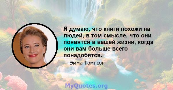 Я думаю, что книги похожи на людей, в том смысле, что они появятся в вашей жизни, когда они вам больше всего понадобятся.