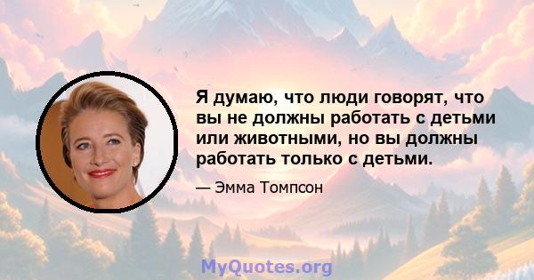 Я думаю, что люди говорят, что вы не должны работать с детьми или животными, но вы должны работать только с детьми.