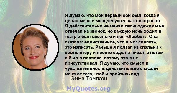 Я думаю, что мой первый бой был, когда я делал меня и мою девушку, как ни странно. Я действительно не менял свою одежду и не отвечал на звонок, но каждую ночь ходил в театр и был веселым и пел «Ламбет». Она сказала: