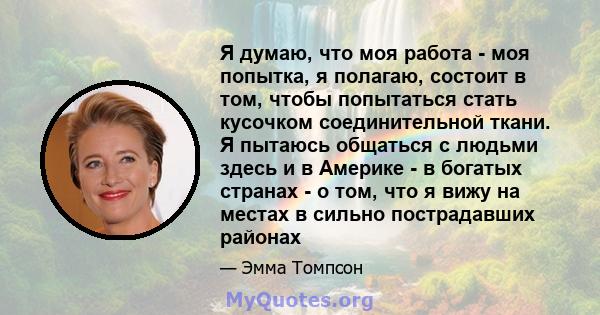 Я думаю, что моя работа - моя попытка, я полагаю, состоит в том, чтобы попытаться стать кусочком соединительной ткани. Я пытаюсь общаться с людьми здесь и в Америке - в богатых странах - о том, что я вижу на местах в