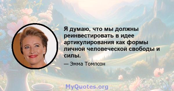 Я думаю, что мы должны реинвестировать в идее артикулирования как формы личной человеческой свободы и силы.