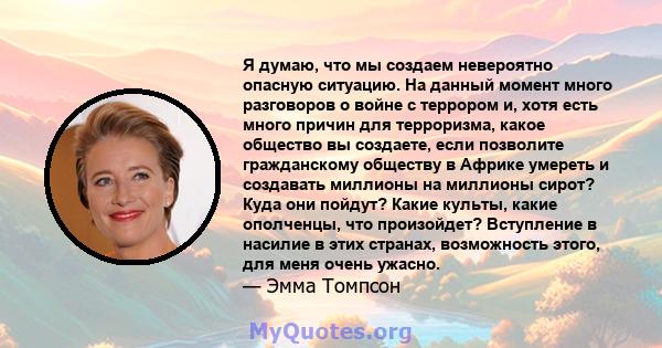 Я думаю, что мы создаем невероятно опасную ситуацию. На данный момент много разговоров о войне с террором и, хотя есть много причин для терроризма, какое общество вы создаете, если позволите гражданскому обществу в