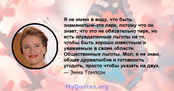 Я не имею в виду, что быть знаменитым-это перк, потому что он знает, что это не обязательно перк, но есть определенные льготы на то, чтобы быть хорошо известным и уважаемым в своей области. Общественные льготы. Мол, я