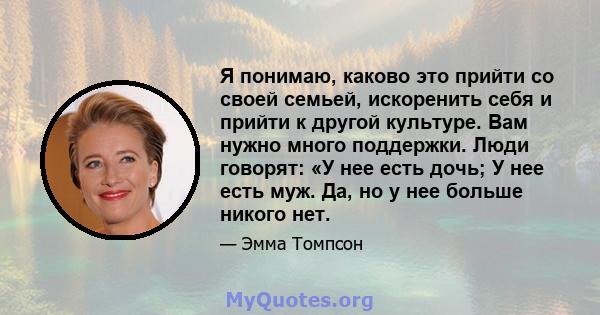 Я понимаю, каково это прийти со своей семьей, искоренить себя и прийти к другой культуре. Вам нужно много поддержки. Люди говорят: «У нее есть дочь; У нее есть муж. Да, но у нее больше никого нет.