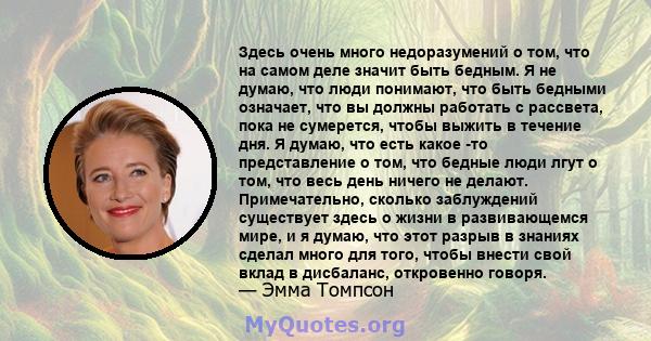 Здесь очень много недоразумений о том, что на самом деле значит быть бедным. Я не думаю, что люди понимают, что быть бедными означает, что вы должны работать с рассвета, пока не сумерется, чтобы выжить в течение дня. Я