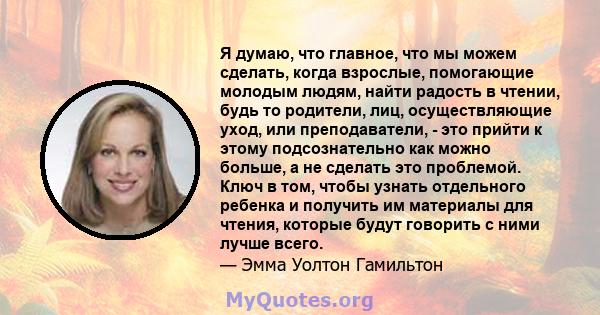 Я думаю, что главное, что мы можем сделать, когда взрослые, помогающие молодым людям, найти радость в чтении, будь то родители, лиц, осуществляющие уход, или преподаватели, - это прийти к этому подсознательно как можно