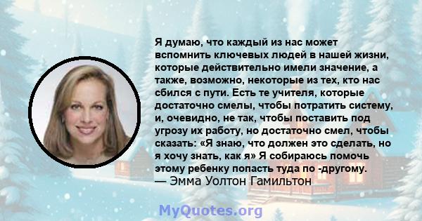 Я думаю, что каждый из нас может вспомнить ключевых людей в нашей жизни, которые действительно имели значение, а также, возможно, некоторые из тех, кто нас сбился с пути. Есть те учителя, которые достаточно смелы, чтобы 