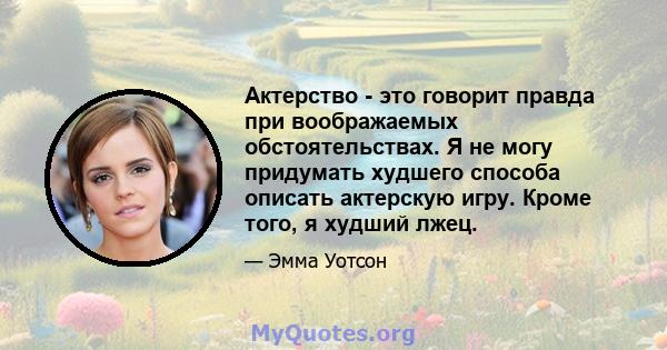 Актерство - это говорит правда при воображаемых обстоятельствах. Я не могу придумать худшего способа описать актерскую игру. Кроме того, я худший лжец.