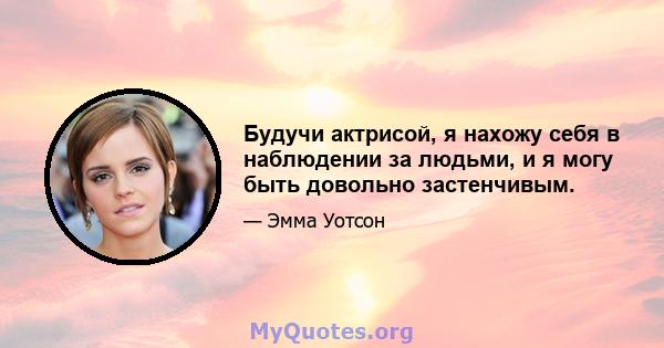 Будучи актрисой, я нахожу себя в наблюдении за людьми, и я могу быть довольно застенчивым.