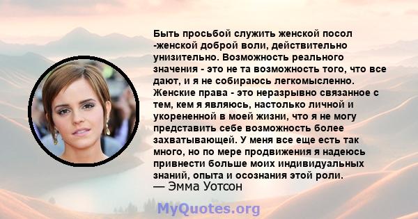 Быть просьбой служить женской посол -женской доброй воли, действительно унизительно. Возможность реального значения - это не та возможность того, что все дают, и я не собираюсь легкомысленно. Женские права - это