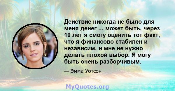 Действие никогда не было для меня денег ... может быть, через 10 лет я смогу оценить тот факт, что я финансово стабилен и независим, и мне не нужно делать плохой выбор. Я могу быть очень разборчивым.