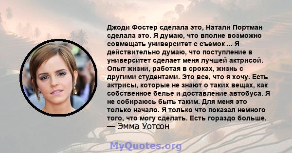 Джоди Фостер сделала это, Натали Портман сделала это. Я думаю, что вполне возможно совмещать университет с съемок ... Я действительно думаю, что поступление в университет сделает меня лучшей актрисой. Опыт жизни,