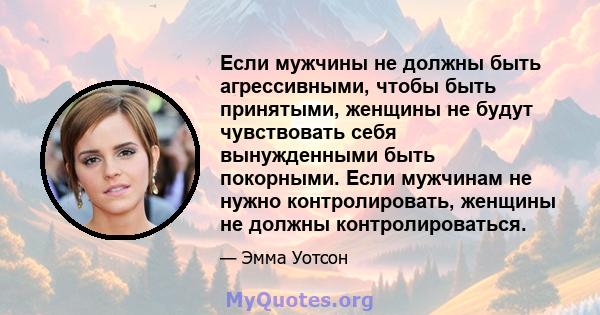 Если мужчины не должны быть агрессивными, чтобы быть принятыми, женщины не будут чувствовать себя вынужденными быть покорными. Если мужчинам не нужно контролировать, женщины не должны контролироваться.