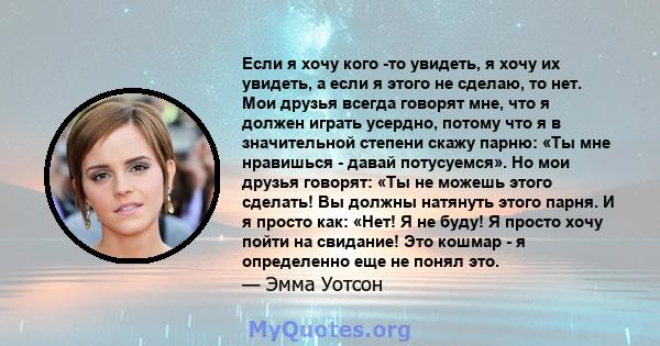 Если я хочу кого -то увидеть, я хочу их увидеть, а если я этого не сделаю, то нет. Мои друзья всегда говорят мне, что я должен играть усердно, потому что я в значительной степени скажу парню: «Ты мне нравишься - давай