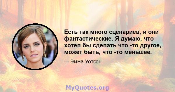 Есть так много сценариев, и они фантастические. Я думаю, что хотел бы сделать что -то другое, может быть, что -то меньшее.