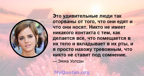 Это удивительные люди так оторваны от того, что они едят и что они носят. Никто не имеет никакого контакта с тем, как делается все, что помещается в их тело и вкладывает в их рты, и я просто нахожу тревожным, что никто