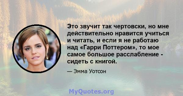 Это звучит так чертовски, но мне действительно нравится учиться и читать, и если я не работаю над «Гарри Поттером», то мое самое большое расслабление - сидеть с книгой.