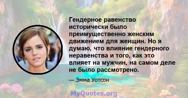 Гендерное равенство исторически было преимущественно женским движением для женщин. Но я думаю, что влияние гендерного неравенства и того, как это влияет на мужчин, на самом деле не было рассмотрено.