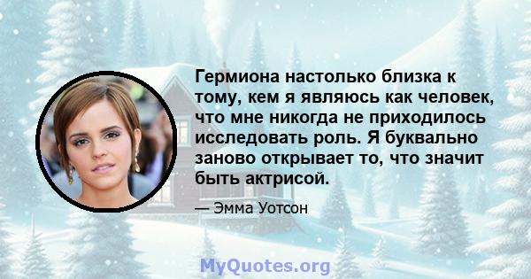 Гермиона настолько близка к тому, кем я являюсь как человек, что мне никогда не приходилось исследовать роль. Я буквально заново открывает то, что значит быть актрисой.