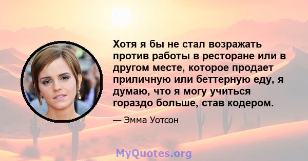 Хотя я бы не стал возражать против работы в ресторане или в другом месте, которое продает приличную или беттерную еду, я думаю, что я могу учиться гораздо больше, став кодером.