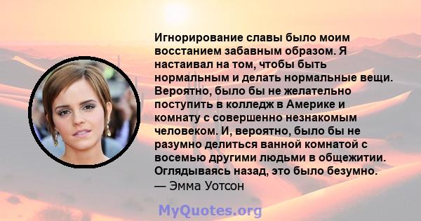 Игнорирование славы было моим восстанием забавным образом. Я настаивал на том, чтобы быть нормальным и делать нормальные вещи. Вероятно, было бы не желательно поступить в колледж в Америке и комнату с совершенно