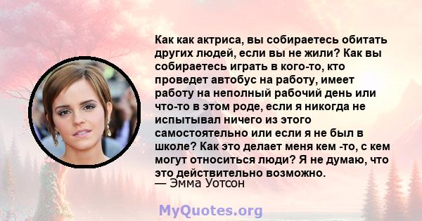 Как как актриса, вы собираетесь обитать других людей, если вы не жили? Как вы собираетесь играть в кого-то, кто проведет автобус на работу, имеет работу на неполный рабочий день или что-то в этом роде, если я никогда не 