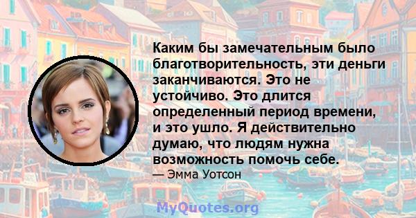 Каким бы замечательным было благотворительность, эти деньги заканчиваются. Это не устойчиво. Это длится определенный период времени, и это ушло. Я действительно думаю, что людям нужна возможность помочь себе.