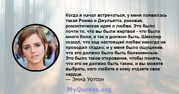 Когда я начал встречаться, у меня появилась такая Ромео и Джульетта, роковая, романтическая идея о любви. Это было почти то, что вы были жертвой - что было много боли, и так и должно быть. Шекспир сказал, что ход