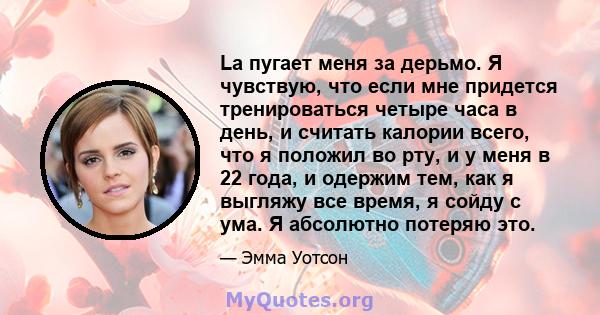 La пугает меня за дерьмо. Я чувствую, что если мне придется тренироваться четыре часа в день, и считать калории всего, что я положил во рту, и у меня в 22 года, и одержим тем, как я выгляжу все время, я сойду с ума. Я