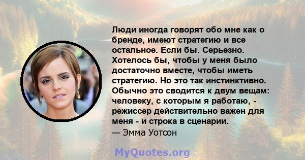 Люди иногда говорят обо мне как о бренде, имеют стратегию и все остальное. Если бы. Серьезно. Хотелось бы, чтобы у меня было достаточно вместе, чтобы иметь стратегию. Но это так инстинктивно. Обычно это сводится к двум