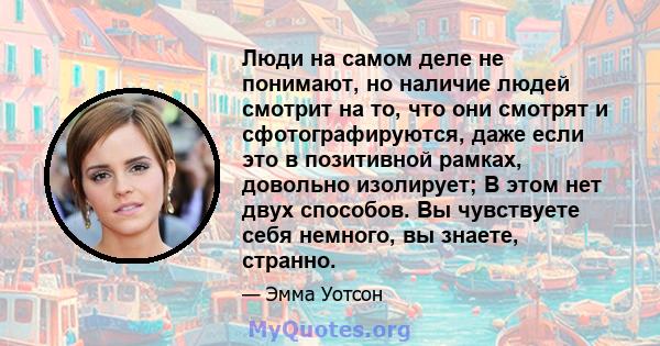 Люди на самом деле не понимают, но наличие людей смотрит на то, что они смотрят и сфотографируются, даже если это в позитивной рамках, довольно изолирует; В этом нет двух способов. Вы чувствуете себя немного, вы знаете, 