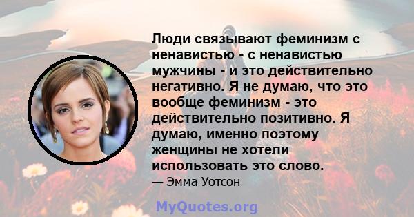 Люди связывают феминизм с ненавистью - с ненавистью мужчины - и это действительно негативно. Я не думаю, что это вообще феминизм - это действительно позитивно. Я думаю, именно поэтому женщины не хотели использовать это