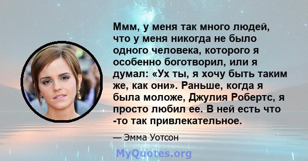 Ммм, у меня так много людей, что у меня никогда не было одного человека, которого я особенно боготворил, или я думал: «Ух ты, я хочу быть таким же, как они». Раньше, когда я была моложе, Джулия Робертс, я просто любил