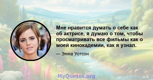 Мне нравится думать о себе как об актрисе, я думаю о том, чтобы просматривать все фильмы как о моей кинокадемии, как я узнал.