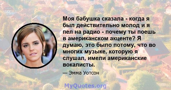 Моя бабушка сказала - когда я был действительно молод и я пел на радио - почему ты поешь в американском акценте? Я думаю, это было потому, что во многих музыке, которую я слушал, имели американские вокалисты.