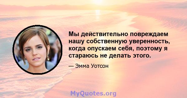 Мы действительно повреждаем нашу собственную уверенность, когда опускаем себя, поэтому я стараюсь не делать этого.