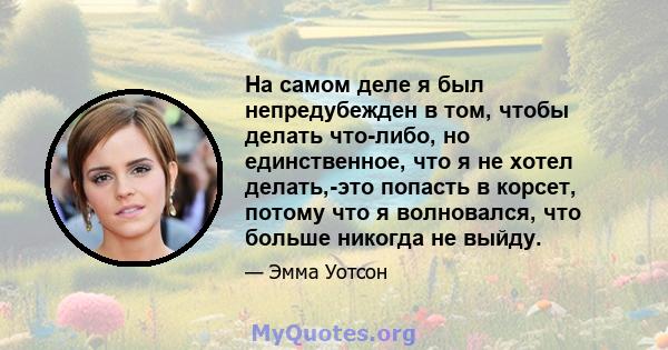 На самом деле я был непредубежден в том, чтобы делать что-либо, но единственное, что я не хотел делать,-это попасть в корсет, потому что я волновался, что больше никогда не выйду.